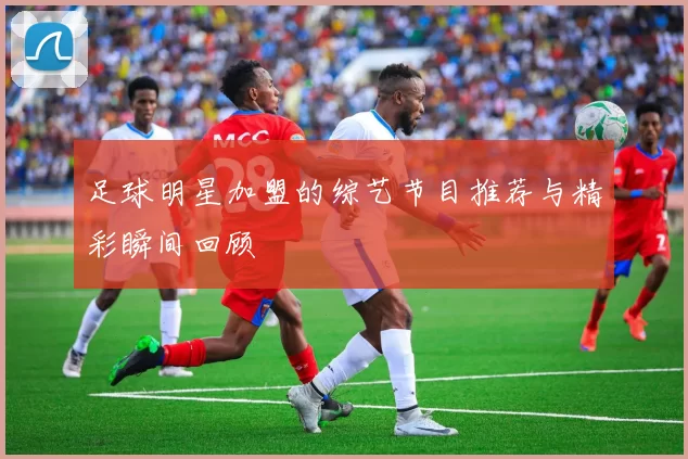 足球明星加盟的综艺节目推荐与精彩瞬间回顾