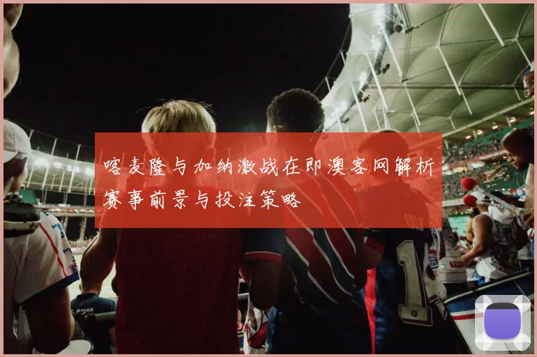 喀麦隆与加纳激战在即澳客网解析赛事前景与投注策略