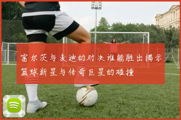 富尔茨与麦迪的对决谁能胜出揭示篮球新星与传奇巨星的碰撞