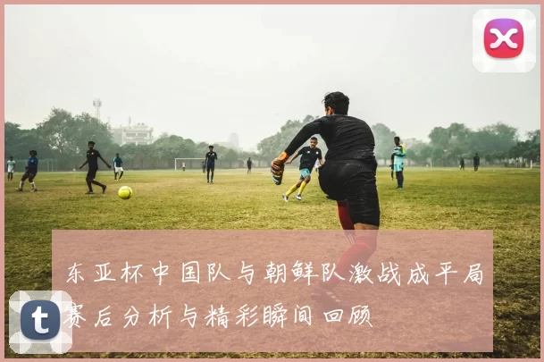 东亚杯中国队与朝鲜队激战成平局赛后分析与精彩瞬间回顾