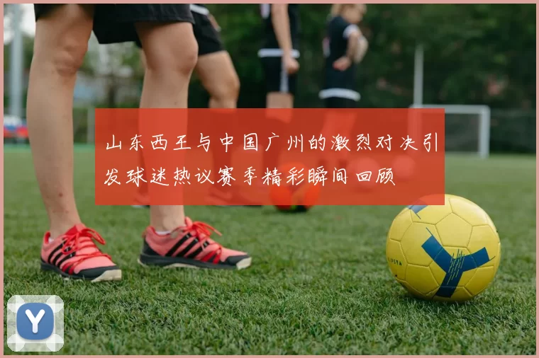 山东西王与中国广州的激烈对决引发球迷热议赛季精彩瞬间回顾