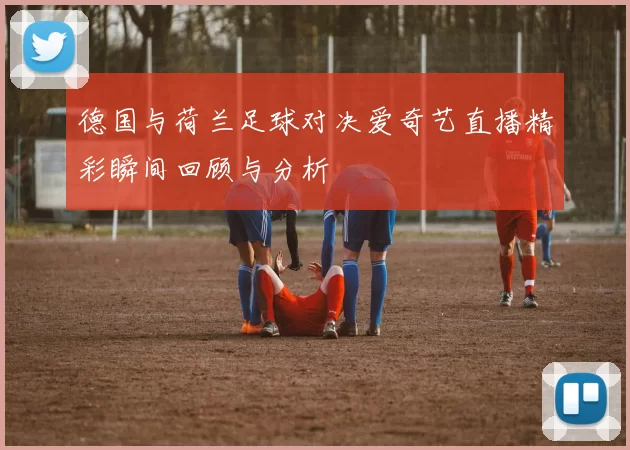 德国与荷兰足球对决爱奇艺直播精彩瞬间回顾与分析