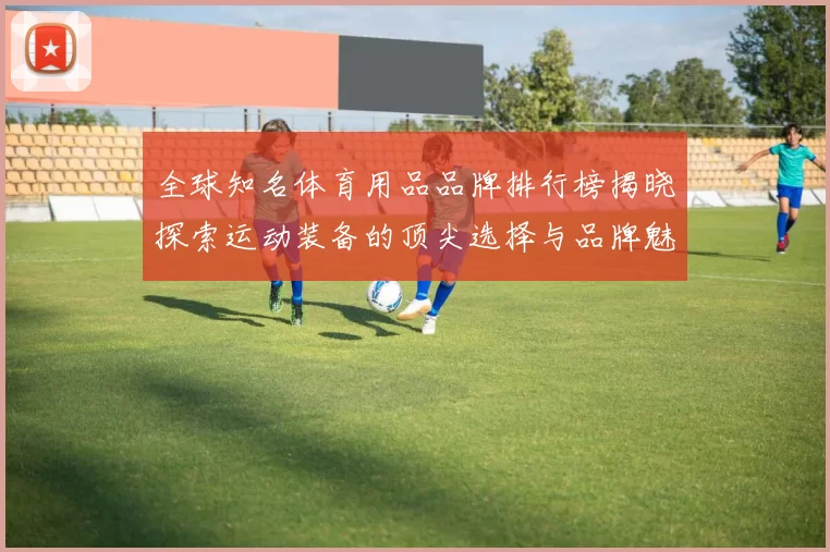 全球知名体育用品品牌排行榜揭晓探索运动装备的顶尖选择与品牌魅力