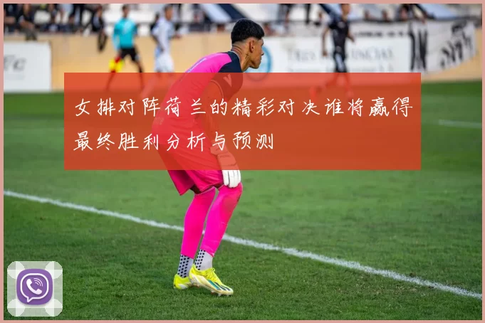 女排对阵荷兰的精彩对决谁将赢得最终胜利分析与预测