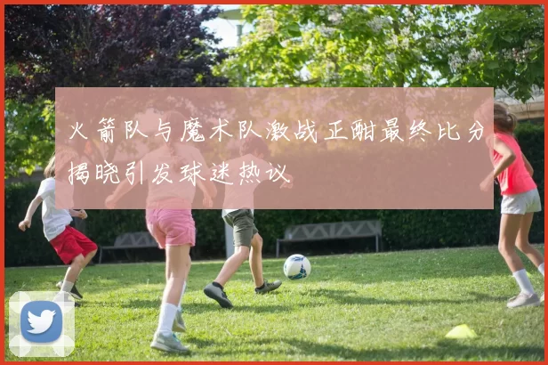 火箭队与魔术队激战正酣最终比分揭晓引发球迷热议