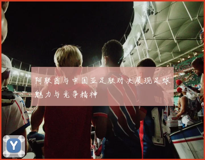 阿联酋与中国亚足联对决展现足球魅力与竞争精神