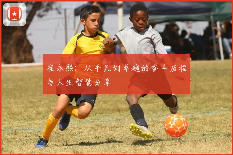 崔永熙：从平凡到卓越的奋斗历程与人生智慧分享