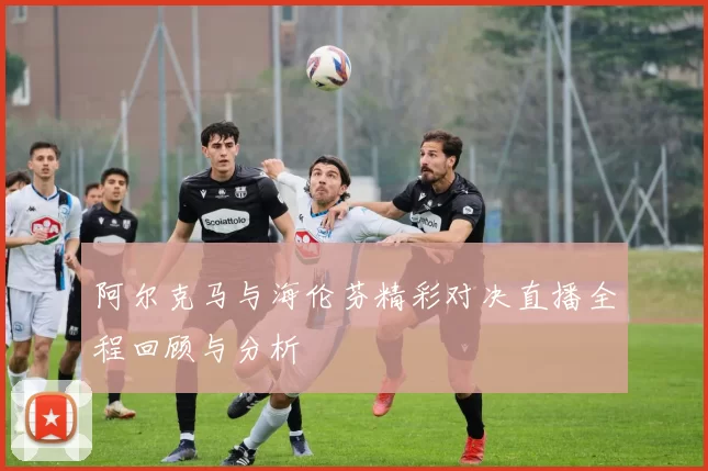 阿尔克马与海伦芬精彩对决直播全程回顾与分析