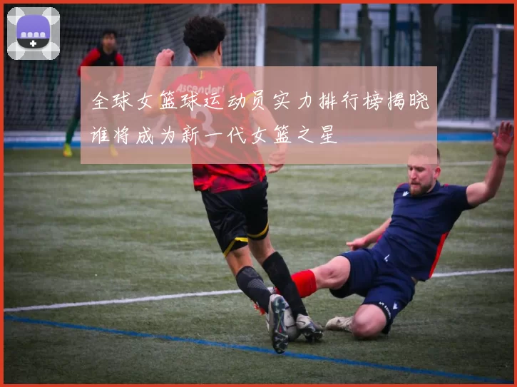 全球女篮球运动员实力排行榜揭晓谁将成为新一代女篮之星