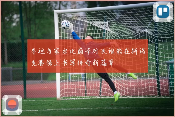 李远与塞尔比巅峰对决谁能在斯诺克赛场上书写传奇新篇章