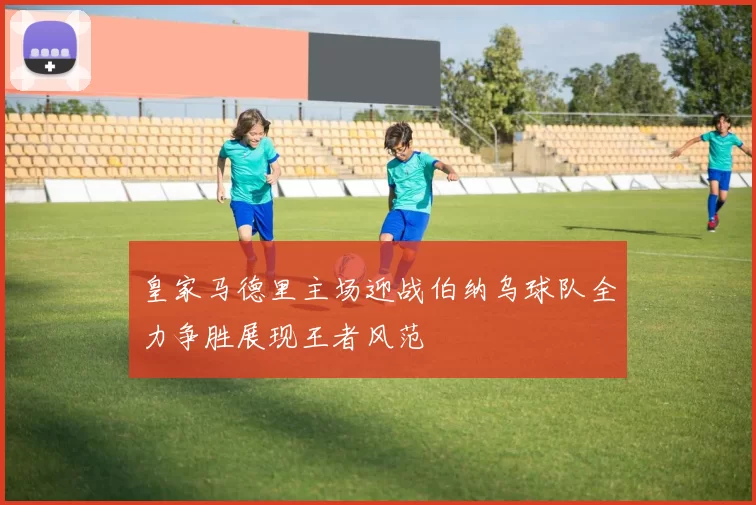 皇家马德里主场迎战伯纳乌球队全力争胜展现王者风范