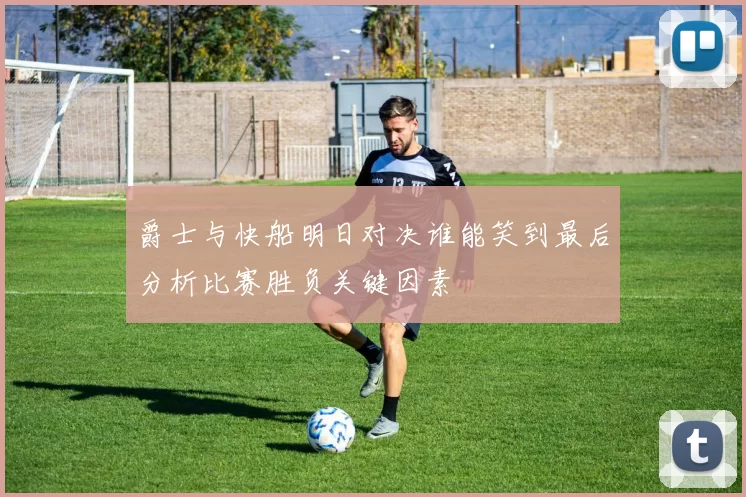 爵士与快船明日对决谁能笑到最后分析比赛胜负关键因素