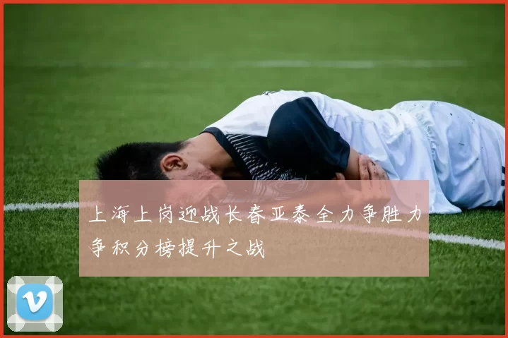 上海上岗迎战长春亚泰全力争胜力争积分榜提升之战