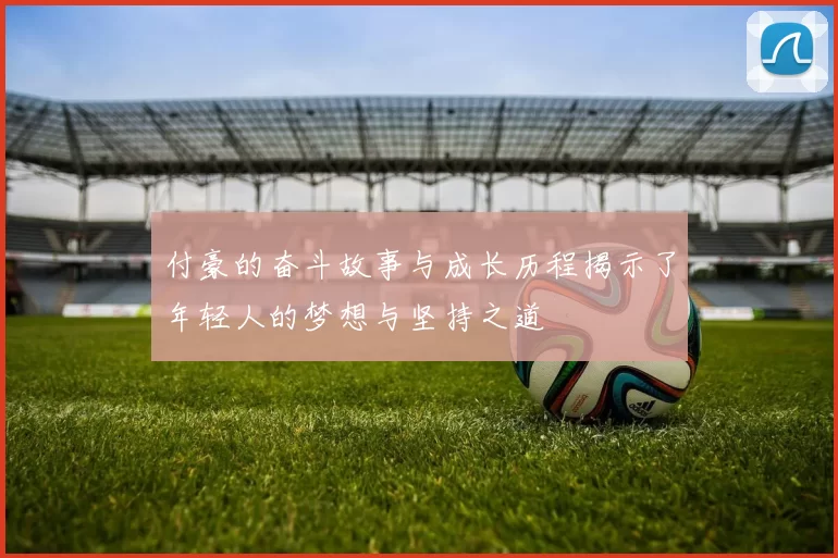 付豪的奋斗故事与成长历程揭示了年轻人的梦想与坚持之道