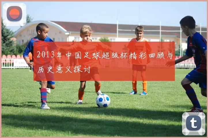 2013年中国足球超级杯精彩回顾与历史意义探讨
